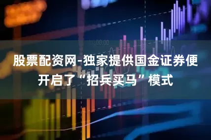 股票配资网-独家提供国金证券便开启了“招兵买马”模式