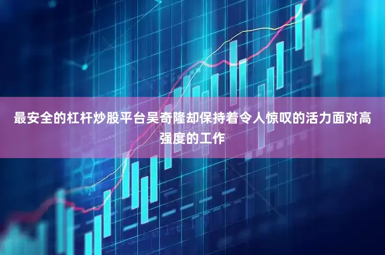 最安全的杠杆炒股平台吴奇隆却保持着令人惊叹的活力面对高强度的工作