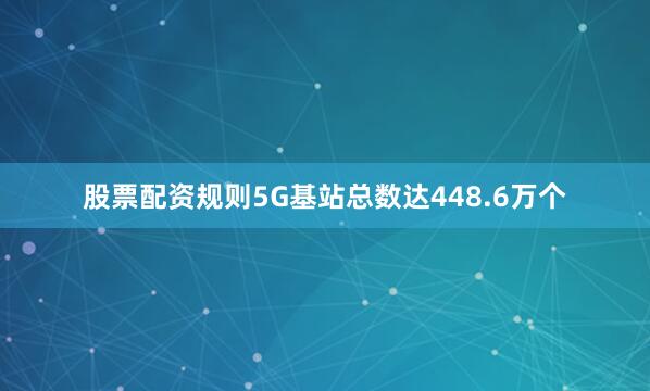 股票配资规则5G基站总数达448.6万个