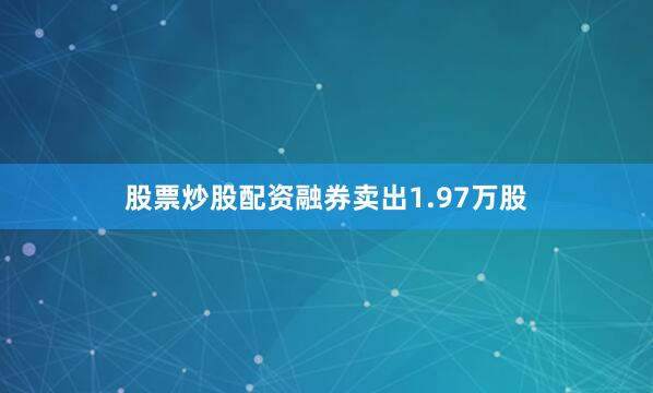 股票炒股配资融券卖出1.97万股