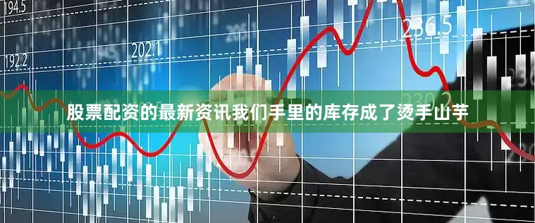 股票配资的最新资讯我们手里的库存成了烫手山芋