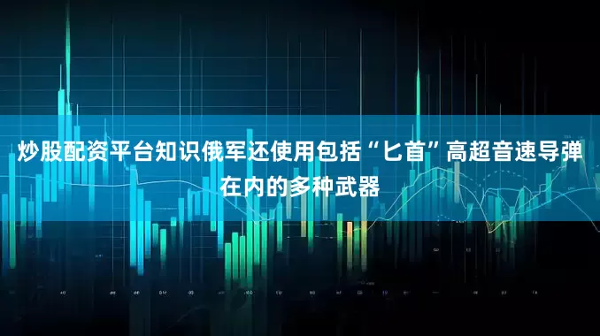 炒股配资平台知识俄军还使用包括“匕首”高超音速导弹在内的多种武器