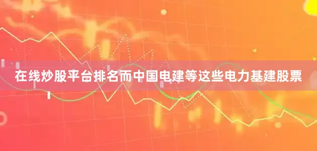 在线炒股平台排名而中国电建等这些电力基建股票