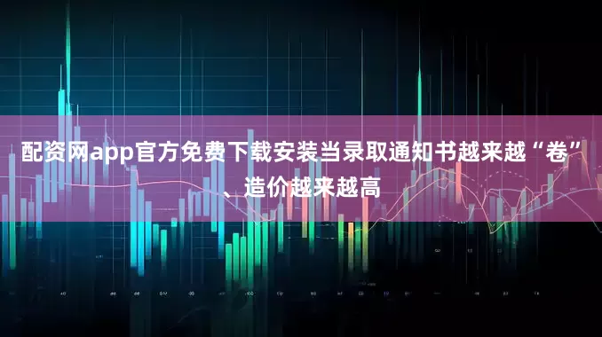 配资网app官方免费下载安装当录取通知书越来越“卷”、造价越来越高