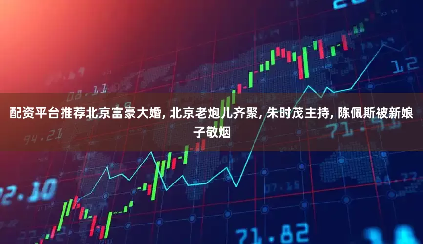 配资平台推荐北京富豪大婚, 北京老炮儿齐聚, 朱时茂主持, 陈佩斯被新娘子敬烟