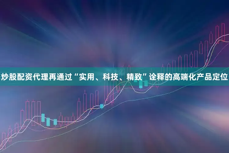 炒股配资代理再通过“实用、科技、精致”诠释的高端化产品定位