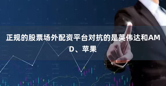 正规的股票场外配资平台对抗的是英伟达和AMD、苹果